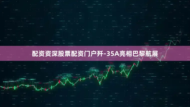 配资资深股票配资门户歼-35A亮相巴黎航展