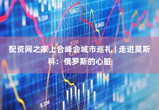 配资网之家上合峰会城市巡礼 | 走进莫斯科：俄罗斯的心脏