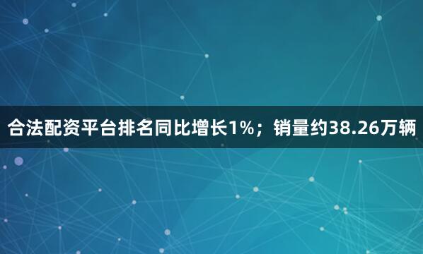 合法配资平台排名同比增长1%；销量约38.26万辆