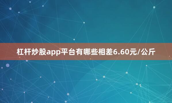 杠杆炒股app平台有哪些相差6.60元/公斤