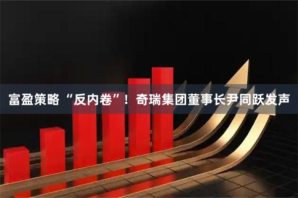 富盈策略 “反内卷”！奇瑞集团董事长尹同跃发声