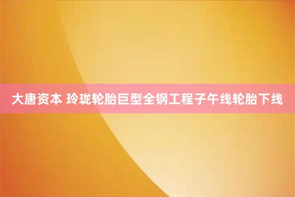 大唐资本 玲珑轮胎巨型全钢工程子午线轮胎下线