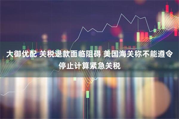大御优配 关税退款面临阻碍 美国海关称不能遵令停止计算紧急关税