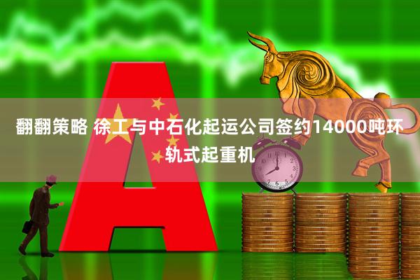 翻翻策略 徐工与中石化起运公司签约14000吨环轨式起重机