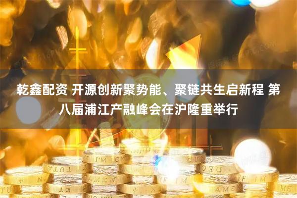 乾鑫配资 开源创新聚势能、聚链共生启新程 第八届浦江产融峰会在沪隆重举行