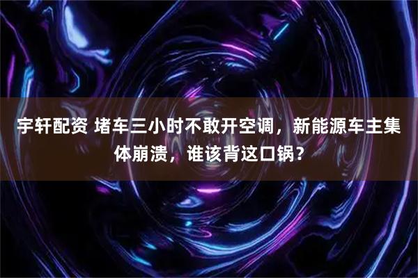 宇轩配资 堵车三小时不敢开空调，新能源车主集体崩溃，谁该背这口锅？