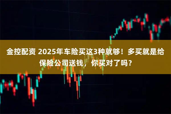 金控配资 2025年车险买这3种就够！多买就是给保险公司送钱，你买对了吗？