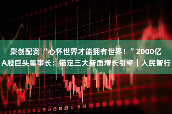 聚创配资 “心怀世界才能拥有世界!”2000亿A股巨头董事长:锚定三大新质增长引擎|人民智行