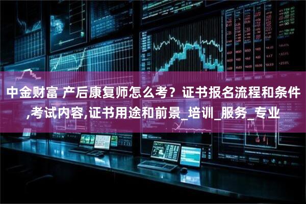 中金财富 产后康复师怎么考?证书报名流程和条件,考试内容,证书用途和前景_培训_服务_专业