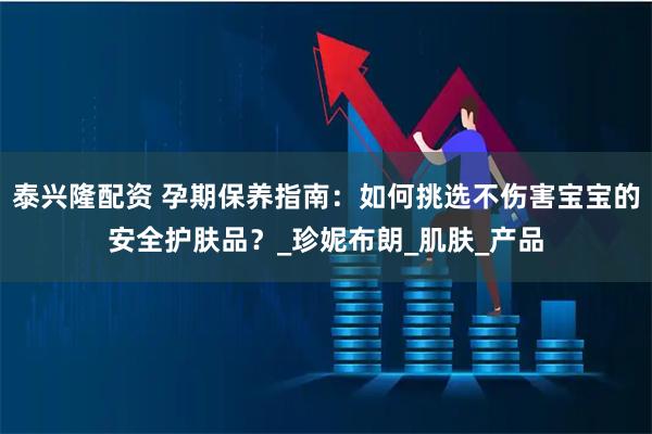 泰兴隆配资 孕期保养指南:如何挑选不伤害宝宝的安全护肤品?_珍妮布朗_肌肤_产品