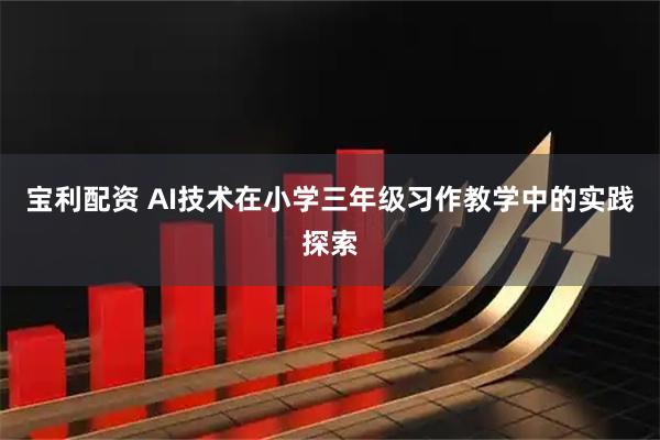 宝利配资 AI技术在小学三年级习作教学中的实践探索