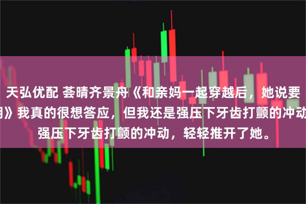 天弘优配 荟晴齐景舟《和亲妈一起穿越后,她说要给我做个wifi照明》我真的很想答应,但我还是强压下牙齿打颤的冲动,轻轻推开了她。