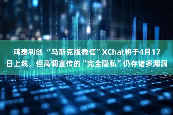鸿泰利创 “马斯克版微信”XChat将于4月17日上线，但高调宣传的“完全隐私”仍存诸多漏洞