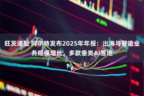 旺发速配 阿尔特发布2025年年报：出海与智造业务规模增长，多款垂类AI落地