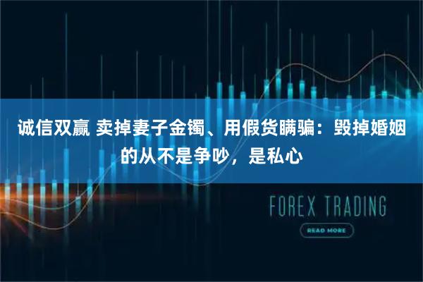 诚信双赢 卖掉妻子金镯、用假货瞒骗：毁掉婚姻的从不是争吵，是私心