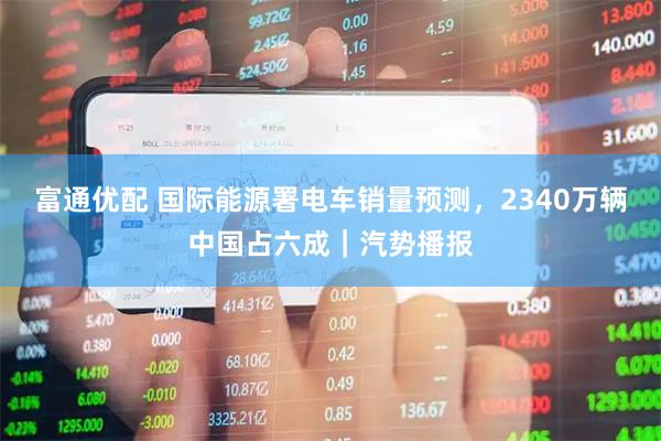 富通优配 国际能源署电车销量预测，2340万辆中国占六成｜汽势播报